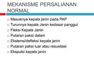 MEKANISME PERSALIANAN
NORMAL
 Masuknya kepala janin pada PAP
 Turunnya kepala Janin kedasar panggul
 Fleksi Kepala Janin
 Putaran paksi dalam
 Ekstensi/defleksi kepala janin
 Putaran paksi luar atau resusitasi
 Ekspulsi kepala janin
 