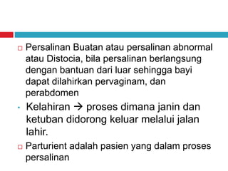  Persalinan Buatan atau persalinan abnormal
atau Distocia, bila persalinan berlangsung
dengan bantuan dari luar sehingga bayi
dapat dilahirkan pervaginam, dan
perabdomen
• Kelahiran  proses dimana janin dan
ketuban didorong keluar melalui jalan
lahir.
 Parturient adalah pasien yang dalam proses
persalinan
 
