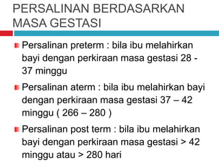 PERSALINAN BERDASARKAN
MASA GESTASI
Persalinan preterm : bila ibu melahirkan
bayi dengan perkiraan masa gestasi 28 -
37 minggu
Persalinan aterm : bila ibu melahirkan bayi
dengan perkiraan masa gestasi 37 – 42
minggu ( 266 – 280 )
Persalinan post term : bila ibu melahirkan
bayi dengan perkiraan masa gestasi > 42
minggu atau > 280 hari
 