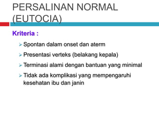 PERSALINAN NORMAL
(EUTOCIA)
Kriteria :
 Spontan dalam onset dan aterm
 Presentasi verteks (belakang kepala)
 Terminasi alami dengan bantuan yang minimal
 Tidak ada komplikasi yang mempengaruhi
kesehatan ibu dan janin
 