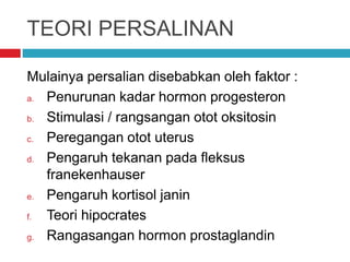 TEORI PERSALINAN
Mulainya persalian disebabkan oleh faktor :
a. Penurunan kadar hormon progesteron
b. Stimulasi / rangsangan otot oksitosin
c. Peregangan otot uterus
d. Pengaruh tekanan pada fleksus
franekenhauser
e. Pengaruh kortisol janin
f. Teori hipocrates
g. Rangasangan hormon prostaglandin
 