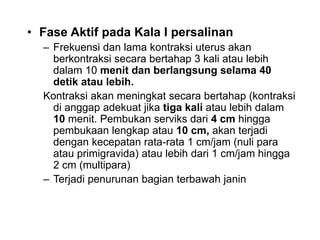 • Fase Aktif pada Kala I persalinan
– Frekuensi dan lama kontraksi uterus akan
berkontraksi secara bertahap 3 kali atau lebih
dalam 10 menit dan berlangsung selama 40
detik atau lebih.
Kontraksi akan meningkat secara bertahap (kontraksi
di anggap adekuat jika tiga kali atau lebih dalam
10 menit. Pembukan serviks dari 4 cm hingga
pembukaan lengkap atau 10 cm, akan terjadi
dengan kecepatan rata-rata 1 cm/jam (nuli para
atau primigravida) atau lebih dari 1 cm/jam hingga
2 cm (multipara)
– Terjadi penurunan bagian terbawah janin
 