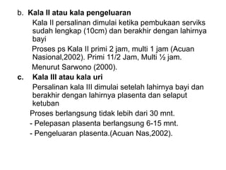 b. Kala II atau kala pengeluaran
Kala II persalinan dimulai ketika pembukaan serviks
sudah lengkap (10cm) dan berakhir dengan lahirnya
bayi
Proses ps Kala II primi 2 jam, multi 1 jam (Acuan
Nasional,2002). Primi 11/2 Jam, Multi ½ jam.
Menurut Sarwono (2000).
c. Kala III atau kala uri
Persalinan kala III dimulai setelah lahirnya bayi dan
berakhir dengan lahirnya plasenta dan selaput
ketuban
Proses berlangsung tidak lebih dari 30 mnt.
- Pelepasan plasenta berlangsung 6-15 mnt.
- Pengeluaran plasenta.(Acuan Nas,2002).
 