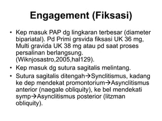 Engagement (Fiksasi)
• Kep masuk PAP dg lingkaran terbesar (diameter
bipariatal). Pd Primi grsvida fiksasi UK 36 mg,
Multi gravida UK 38 mg atau pd saat proses
persalinan berlangsung.
(Wiknjosastro,2005,hal129).
• Kep masuk dg sutura sagitalis melintang.
• Sutura sagitalis ditengahSynclitismus, kadang
ke dep mendekat promontoriumAsynclitismus
anterior (naegale obliquity), ke bel mendekati
sympAsynclitismus posterior (litzman
obliquity).
 