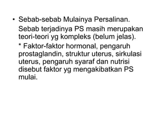 • Sebab-sebab Mulainya Persalinan.
Sebab terjadinya PS masih merupakan
teori-teori yg kompleks (belum jelas).
* Faktor-faktor hormonal, pengaruh
prostaglandin, struktur uterus, sirkulasi
uterus, pengaruh syaraf dan nutrisi
disebut faktor yg mengakibatkan PS
mulai.
 