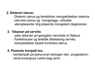 2. Distensi uterus:
Distensi uterus yg berlebihan mengakibatkan iskemia
otot-otot uterus yg menganggu sirkulasi
uteroplasenter shg plasenta mengalami degenerasi.
3. Tekanan pd serviks
yaitu tekanan pd gangglion servikale dr fleksus
frankehauser yg terletak dibelakang serviks,
menyebabkan terjadi kontraksi uterus.
4. Plasenta menjadi tua :
berdampak pd penurunan estrogen dan progesteron,
serta kurangnya nutrisi bagi janin.
 