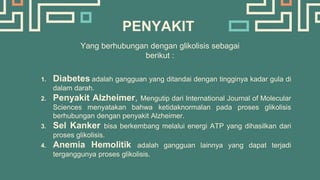 PENYAKIT
Yang berhubungan dengan glikolisis sebagai
berikut :
1. Diabetes adalah gangguan yang ditandai dengan tingginya kadar gula di
dalam darah.
2. Penyakit Alzheimer, Mengutip dari International Journal of Molecular
Sciences menyatakan bahwa ketidaknormalan pada proses glikolisis
berhubungan dengan penyakit Alzheimer.
3. Sel Kanker bisa berkembang melalui energi ATP yang dihasilkan dari
proses glikolisis.
4. Anemia Hemolitik adalah gangguan lainnya yang dapat terjadi
terganggunya proses glikolisis.
 
