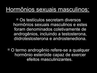 Hormônios sexuais masculinos:
     Os testículos secretam diversos
  hormônios sexuais masculinos e estes
  foram denominados coletivamente de
  androgênios, incluindo a testosterona,
  diidrotestosterona e androstenediona.

 O termo androgênio refere-se a qualquer
   hormônio esteróide capaz de exercer
        efeitos masculinizantes.
 