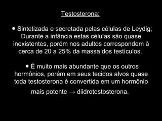 Testosterona:

● Sintetizada e secretada pelas células de Leydig;
   Durante a infância estas células são quase
inexistentes, porém nos adultos correspondem à
  cerca de 20 a 25% da massa dos testículos.

    ● É muito mais abundante que os outros
hormônios, porém em seus tecidos alvos quase
toda testosterona é convertida em um hormônio
      mais potente → diidrotestosterona.
 
