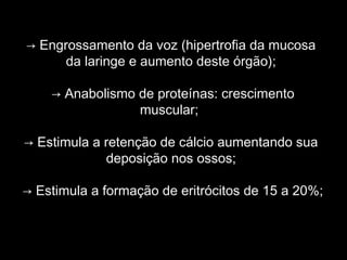 → Engrossamento da voz (hipertrofia da mucosa
      da laringe e aumento deste órgão);

    → Anabolismo de proteínas: crescimento
                 muscular;

→ Estimula a retenção de cálcio aumentando sua
             deposição nos ossos;

→ Estimula a formação de eritrócitos de 15 a 20%;
 