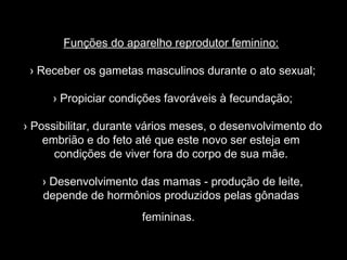 Funções do aparelho reprodutor feminino:

 › Receber os gametas masculinos durante o ato sexual;

     › Propiciar condições favoráveis à fecundação;

› Possibilitar, durante vários meses, o desenvolvimento do
    embrião e do feto até que este novo ser esteja em
      condições de viver fora do corpo de sua mãe.

   › Desenvolvimento das mamas - produção de leite,
   depende de hormônios produzidos pelas gônadas
                       femininas.
 