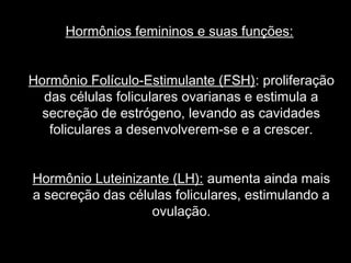 Hormônios femininos e suas funções:


Hormônio Folículo-Estimulante (FSH): proliferação
  das células foliculares ovarianas e estimula a
  secreção de estrógeno, levando as cavidades
   foliculares a desenvolverem-se e a crescer.


Hormônio Luteinizante (LH): aumenta ainda mais
a secreção das células foliculares, estimulando a
                   ovulação.
 