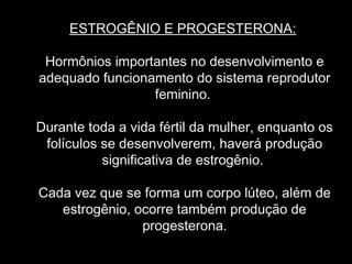 ESTROGÊNIO E PROGESTERONA:

 Hormônios importantes no desenvolvimento e
adequado funcionamento do sistema reprodutor
                 feminino.

Durante toda a vida fértil da mulher, enquanto os
 folículos se desenvolverem, haverá produção
           significativa de estrogênio.

Cada vez que se forma um corpo lúteo, além de
   estrogênio, ocorre também produção de
                progesterona.
 