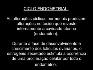 CICLO ENDOMETRIAL:

As alterações cíclicas hormonais produzem
      alterações no tecido que reveste
      internamente a cavidade uterina
               (endométrio):

   Durante a fase de desenvolvimento e
  crescimento dos folículos ovarianos, o
estrogênio secretado estimula a ocorrência
  de uma proliferação celular por todo o
               endométrio.
 