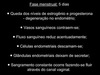 Fase menstrual: 5 dias

● Queda dos níveis de estrogênio e progesterona
        - degeneração no endométrio;

       ● Vasos sanguíneos contraem-se;

   ● Fluxo sanguíneo reduz acentuadamente;

     ● Células endometriais descamam-se;

 ● Glândulas endometriais deixam de secretar;

● Sangramento constante ocorre fazendo-se fluir
         através do canal vaginal.
 