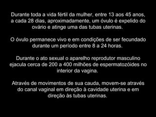 Durante toda a vida fértil da mulher, entre 13 aos 45 anos,
a cada 28 dias, aproximadamente, um óvulo é expelido do
         ovário e atinge uma das tubas uterinas.

O óvulo permanece vivo e em condições de ser fecundado
         durante um período entre 8 a 24 horas.

   Durante o ato sexual o aparelho reprodutor masculino
ejacula cerca de 200 a 400 milhões de espermatozóides no
                    interior da vagina.

Através de movimentos de sua cauda, movem-se através
  do canal vaginal em direção à cavidade uterina e em
               direção às tubas uterinas.
 