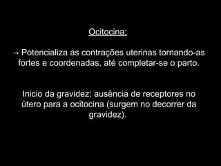 Ocitocina:

→ Potencializa as contrações uterinas tornando-as
 fortes e coordenadas, até completar-se o parto.


  Inicio da gravidez: ausência de receptores no
  útero para a ocitocina (surgem no decorrer da
                    gravidez).
 