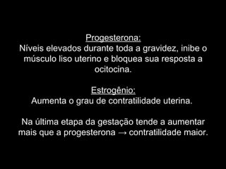 Progesterona:
Níveis elevados durante toda a gravidez, inibe o
 músculo liso uterino e bloquea sua resposta a
                    ocitocina.

                Estrogênio:
   Aumenta o grau de contratilidade uterina.

Na última etapa da gestação tende a aumentar
mais que a progesterona → contratilidade maior.
 