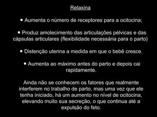 Relaxina

   ● Aumenta o número de receptores para a ocitocina;

  ● Produz amolecimento das articulações pélvicas e das
cápsulas articulares (flexibilidade necessária para o parto)

  ● Distenção uterina a medida em que o bebê cresce.

    ● Aumenta ao máximo antes do parto e depois cai
                   rapidamente.

     Ainda não se conhecem os fatores que realmente
  interferem no trabalho de parto, mas uma vez que ele
   tenha iniciado, há um aumento no nível de ocitocina,
    elevando muito sua secreção, o que continua até a
                     expulsão do feto.
 
