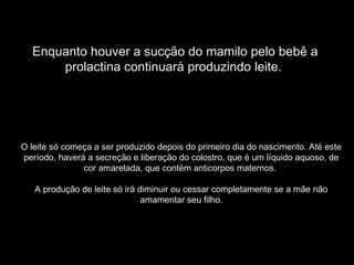Enquanto houver a sucção do mamilo pelo bebê a
      prolactina continuará produzindo leite.




O leite só começa a ser produzido depois do primeiro dia do nascimento. Até este
período, haverá a secreção e liberação do colostro, que é um líquido aquoso, de
               cor amarelada, que contém anticorpos maternos.

   A produção de leite só irá diminuir ou cessar completamente se a mãe não
                               amamentar seu filho.
 
