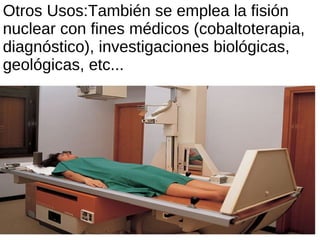 Otros Usos:También se emplea la fisión nuclear con fines médicos (cobaltoterapia, diagnóstico), investigaciones biológicas, geológicas, etc... 