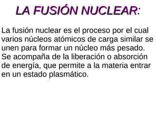 LA FUSIÓN NUCLEAR : La fusión nuclear es el proceso por el cual varios núcleos atómicos de carga similar se unen para formar un núcleo más pesado. Se acompaña de la liberación o absorción de energía, que permite a la materia entrar en un estado plasmático. 