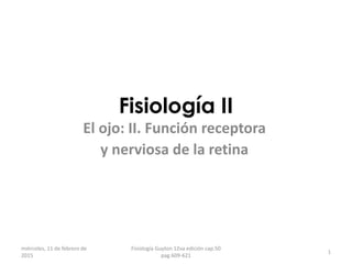 Fisiología II
El ojo: II. Función receptora
y nerviosa de la retina
1
miércoles, 11 de febrero de
2015
Fisiología Guyton 12va edición cap.50
pag.609-621
 