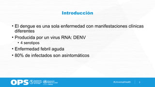 #UniversalHealth 2
Introducción
• El dengue es una sola enfermedad con manifestaciones clínicas
diferentes
• Producida por un virus RNA: DENV
• 4 serotipos
• Enfermedad febril aguda
• 80% de infectados son asintomáticos
 