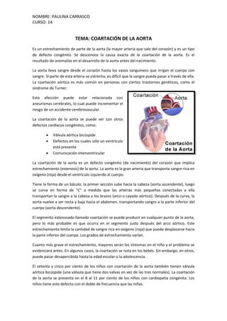 NOMBRE: PAULINA CARRASCO
CURSO: 14
TEMA: COARTACIÓN DE LA AORTA
Es un estrechamiento de parte de la aorta (la mayor arteria que sale del corazón) y es un tipo
de defecto congénito. Se desconoce la causa exacta de la coartación de la aorta. Es el
resultado de anomalías en el desarrollo de la aorta antes del nacimiento.
La aorta lleva sangre desde el corazón hasta los vasos sanguíneos que irrigan el cuerpo con
sangre. Si parte de esta arteria se estrecha, es difícil que la sangre pueda pasar a través de ella.
La coartación aórtica es más común en personas con ciertos trastornos genéticos, como el
síndrome de Turner.
Esta afección puede estar relacionada con
aneurismas cerebrales, lo cual puede incrementar el
riesgo de un accidente cerebrovascular.
La coartación de la aorta se puede ver con otros
defectos cardíacos congénitos, como:
 Válvula aórtica bicúspide
 Defectos en los cuales sólo un ventrículo
está presente
 Comunicación interventricular
La coartación de la aorta es un defecto congénito (de nacimiento) del corazón que implica
estrechamiento (estenosis) de la aorta. La aorta es la gran arteria que transporta sangre rica en
oxígeno (roja) desde el ventrículo izquierdo al cuerpo.
Tiene la forma de un báculo, la primer sección sube hacia la cabeza (aorta ascendente), luego
se curva en forma de "C" a medida que las arterias más pequeñas conectadas a ella
transportan la sangre a la cabeza y los brazos (arco o cayado aórtico). Después de la curva, la
aorta vuelve a ser recta y baja hacia el abdomen, transportando sangre a la parte inferior del
cuerpo (aorta descendente).
El segmento estenosado llamado coartación se puede producir en cualquier punto de la aorta,
pero lo más probable es que ocurra en el segmento justo después del arco aórtico. Este
estrechamiento limita la cantidad de sangre rica en oxígeno (roja) que puede desplazarse hacia
la parte inferior del cuerpo. Los grados de estrechamiento varían.
Cuanto más grave el estrechamiento, mayores serán los síntomas en el niño y el problema se
evidenciará antes. En algunos casos, la coartación se nota en los bebés. Sin embargo, en otros,
puede pasar desapercibida hasta la edad escolar o la adolescencia.
El setenta y cinco por ciento de los niños con coartación de la aorta también tienen válvula
aórtica bicúspide (una válvula que tiene dos valvas en vez de las tres normales). La coartación
de la aorta se presenta en el 8 al 11 por ciento de los niños con cardiopatía congénita. Los
niños tiene este defecto con el doble de frecuencia que las niñas.
 