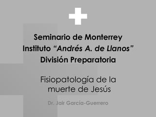 Fisiopatología de la  muerte de Jesús Seminario de Monterrey Instituto  “Andrés A. de Llanos” División Preparatoria Dr. Jair García-Guerrero 