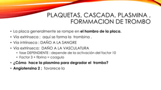 PLAQUETAS, CASCADA, PLASMINA , 
FORMMACION DE TROMBO 
• La placa generalmente se rompe en el hombro de la placa. 
• Vía extrínseca ; aquí se forma la trombina . 
• Vía intrínseca : DAÑO A LA SANGRE 
• Vía extrínseca: DAÑO A LA VASCULATURA 
• fase DEPENDIENTE : depende de la activación del factor 10 
• Factor 3 + fibrina = coagulo 
• ¿Cómo hace la plasmina para degradar el trombo? 
• Angiotensina 2 ; favorece la 
