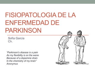 FISIOPATOLOGIA DE LA
ENFERMEDAD DE
PARKINSON
Sofía García
Ch.
“Parkinson’s disease is a pain
As my flexibility is on the wane
Because of a dopamine drain
In the chemistry of my brain”
Anonymus
 