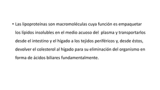 • Las lipoproteínas son macromoléculas cuya función es empaquetar
los lípidos insolubles en el medio acuoso del plasma y transportarlos
desde el intestino y el hígado a los tejidos periféricos y, desde éstos,
devolver el colesterol al hígado para su eliminación del organismo en
forma de ácidos biliares fundamentalmente.
 