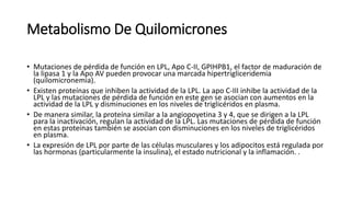 Metabolismo De Quilomicrones
• Mutaciones de pérdida de función en LPL, Apo C-II, GPIHPB1, el factor de maduración de
la lipasa 1 y la Apo AV pueden provocar una marcada hipertrigliceridemia
(quilomicronemia).
• Existen proteínas que inhiben la actividad de la LPL. La apo C-III inhibe la actividad de la
LPL y las mutaciones de pérdida de función en este gen se asocian con aumentos en la
actividad de la LPL y disminuciones en los niveles de triglicéridos en plasma.
• De manera similar, la proteína similar a la angiopoyetina 3 y 4, que se dirigen a la LPL
para la inactivación, regulan la actividad de la LPL. Las mutaciones de pérdida de función
en estas proteínas también se asocian con disminuciones en los niveles de triglicéridos
en plasma.
• La expresión de LPL por parte de las células musculares y los adipocitos está regulada por
las hormonas (particularmente la insulina), el estado nutricional y la inflamación. .
 
