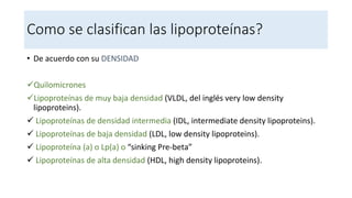 Como se clasifican las lipoproteínas?
• De acuerdo con su DENSIDAD
Quilomicrones
Lipoproteínas de muy baja densidad (VLDL, del inglés very low density
lipoproteins).
 Lipoproteínas de densidad intermedia (IDL, intermediate density lipoproteins).
 Lipoproteínas de baja densidad (LDL, low density lipoproteins).
 Lipoproteína (a) o Lp(a) o “sinking Pre-beta”
 Lipoproteínas de alta densidad (HDL, high density lipoproteins).
 