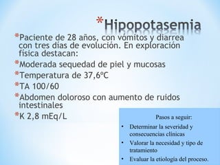 *Paciente de 28 años, con vómitos y diarrea
con tres días de evolución. En exploración
física destacan:
*Moderada sequedad de piel y mucosas
*Temperatura de 37,6ºC
*TA 100/60
*Abdomen doloroso con aumento de ruidos
intestinales
*K 2,8 mEq/L Pasos a seguir:
• Determinar la severidad y
consecuencias clínicas
• Valorar la necesidad y tipo de
tratamiento
• Evaluar la etiología del proceso.
 