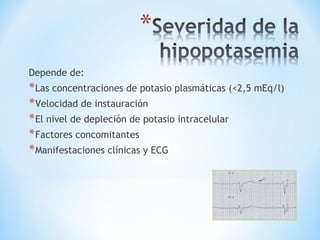 Depende de:
*Las concentraciones de potasio plasmáticas (<2,5 mEq/l)
*Velocidad de instauración
*El nivel de depleción de potasio intracelular
*Factores concomitantes
*Manifestaciones clínicas y ECG
 