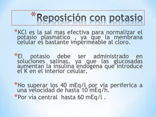 *KCl es la sal mas efectiva para normalizar el
potasio plasmático , ya que la membrana
celular es bastante impermeable al cloro.
*El potasio debe ser administrado en
soluciones salinas, ya que las glucosadas
aumentan la insulina endógena que introduce
el K en el interior celular.
*No superar los 40 mEq/l por vía periferica a
una velocidad de hasta 10 mEq/h.
*Por vía central hasta 60 mEq/l .
 