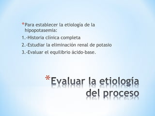 *Para establecer la etiología de la
hipopotasemia:
1.-Historia clínica completa
2.-Estudiar la eliminación renal de potasio
3.-Evaluar el equilibrio ácido-base.
 