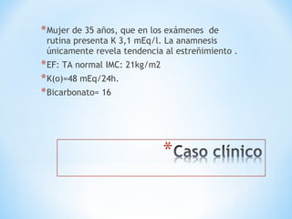 *Mujer de 35 años, que en los exámenes de
rutina presenta K 3,1 mEq/l. La anamnesis
únicamente revela tendencia al estreñimiento .
*EF: TA normal IMC: 21kg/m2
*K(o)=48 mEq/24h.
*Bicarbonato= 16
 