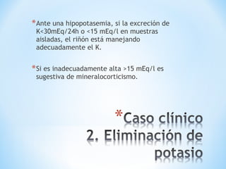 *Ante una hipopotasemia, si la excreción de
K<30mEq/24h o <15 mEq/l en muestras
aisladas, el riñón está manejando
adecuadamente el K.
*Si es inadecuadamente alta >15 mEq/l es
sugestiva de mineralocorticismo.
 