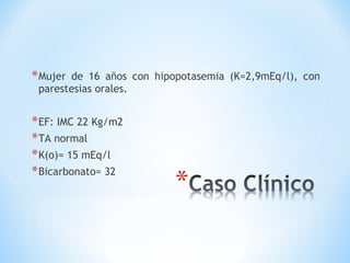 *Mujer de 16 años con hipopotasemia (K=2,9mEq/l), con
parestesias orales.
*EF: IMC 22 Kg/m2
*TA normal
*K(o)= 15 mEq/l
*Bicarbonato= 32
 