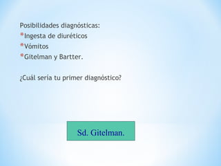 Posibilidades diagnósticas:
*Ingesta de diuréticos
*Vómitos
*Gitelman y Bartter.
¿Cuál sería tu primer diagnóstico?
Sd. Gitelman.
 