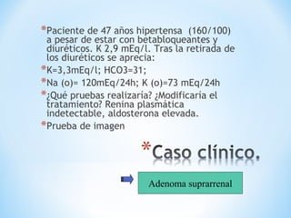 *Paciente de 47 años hipertensa (160/100)
a pesar de estar con betabloqueantes y
diuréticos. K 2,9 mEq/l. Tras la retirada de
los diuréticos se aprecia:
*K=3,3mEq/l; HCO3=31;
*Na (o)= 120mEq/24h; K (o)=73 mEq/24h
*¿Qué pruebas realizaría? ¿Modificaría el
tratamiento? Renina plasmática
indetectable, aldosterona elevada.
*Prueba de imagen
Adenoma suprarrenal
 
