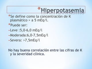 *Se define como la concentración de K
plasmático > a 5 mEq/l.
*Puede ser:
-Leve :5,0-6,0 mEq/l
-Moderada:6,0-7,5mEq/l
-Severa: >7,5mEq/l
No hay buena correlación entre las cifras de K
y la severidad clínica.
 
