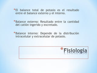 *El balance total de potasio es el resultado
entre el balance externo y el interno.
*Balance externo: Resultado entre la cantidad
del catión ingerido y excretado.
*Balance interno: Depende de la distribución
intracelular y extracelular de potasio.
 