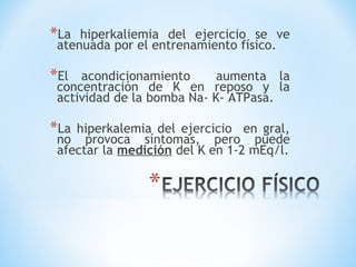 *La hiperkaliemia del ejercicio se ve
atenuada por el entrenamiento físico.
*El acondicionamiento aumenta la
concentración de K en reposo y la
actividad de la bomba Na- K- ATPasa.
*La hiperkalemia del ejercicio en gral,
no provoca síntomas, pero puede
afectar la medición del K en 1-2 mEq/l.
 