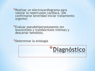 *Realizar un electrocardiograma para
valorar la repercusion cardiaca. (De
confirmarse severidad iniciar tratamiento
urgente)
*Evaluar pseudohiperpotasemia (en
leucocitosis y trombocitosis intensa) y
descartar hemólisis.
*Determinar la etiología
 
