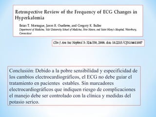 Conclusión: Debido a la pobre sensibilidad y especificidad de
los cambios electrocardiográficos, el ECG no debe guiar el
tratamiento en pacientes estables. Sin marcadores
electrocardiográficos que indiquen riesgo de complicaciones
el manejo debe ser controlado con la clínica y medidas del
potasio serico.
 