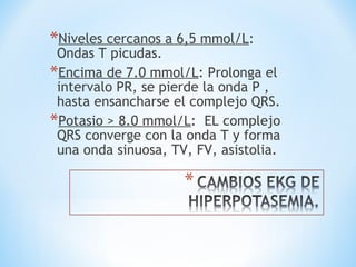 *Niveles cercanos a 6,5 mmol/L:
Ondas T picudas.
*Encima de 7.0 mmol/L: Prolonga el
intervalo PR, se pierde la onda P ,
hasta ensancharse el complejo QRS.
*Potasio > 8.0 mmol/L: EL complejo
QRS converge con la onda T y forma
una onda sinuosa, TV, FV, asistolia.
 